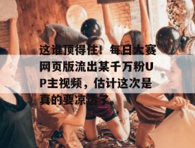 这谁顶得住！每日大赛网页版流出某千万粉UP主视频，估计这次是真的要凉透了。