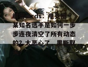 解密mrds：电竞圈某知名选手是如何一步步连夜清空了所有动态的？太恶心了，果断取关！