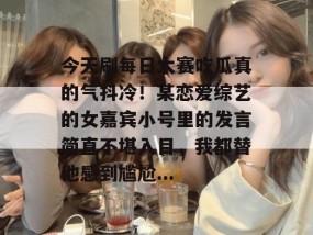 今天刷每日大赛吃瓜真的气抖冷！某恋爱综艺的女嘉宾小号里的发言简直不堪入目，我都替他感到尴尬...