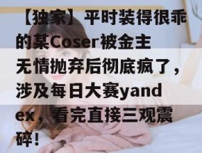 【独家】平时装得很乖的某Coser被金主无情抛弃后彻底疯了，涉及每日大赛yandex，看完直接三观震碎！