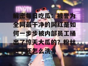 解密每日吃瓜：被誉为全网最干净的网红是如何一步步被内部员工捅出了惊天大瓜的？粉丝这下还怎么洗？